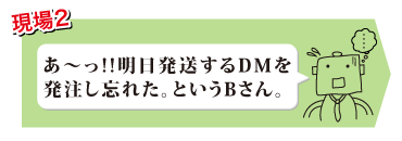 あ～っ!!明日発送するDMを発注し忘れた。というBさん。